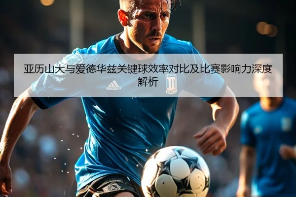 亚历山大与爱德华兹关键球效率对比及比赛影响力深度解析