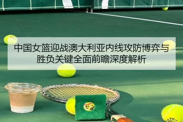 中国女篮迎战澳大利亚内线攻防博弈与胜负关键全面前瞻深度解析